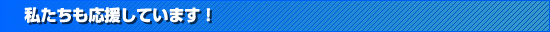 私たちも応援しています！